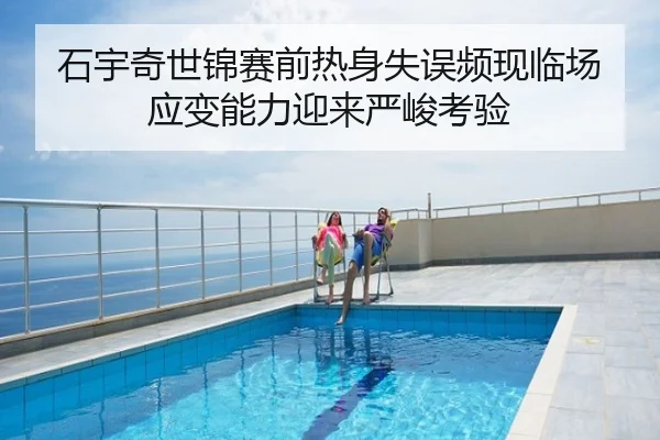 石宇奇世锦赛前热身失误频现临场应变能力迎来严峻考验