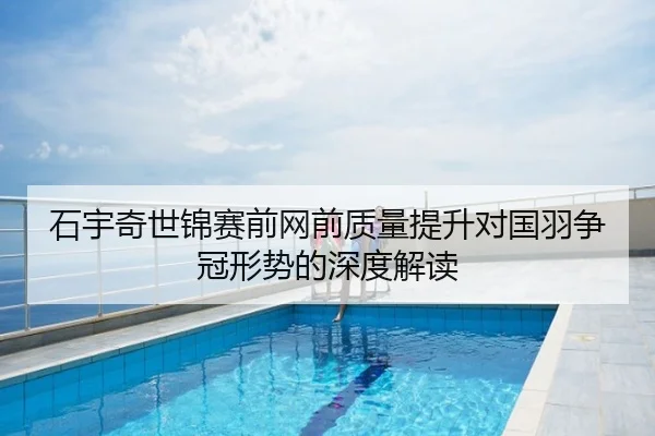 石宇奇世锦赛前网前质量提升对国羽争冠形势的深度解读